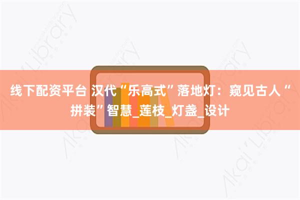 线下配资平台 汉代“乐高式”落地灯:窥见古人“拼装”智慧_莲枝_灯盏_设计