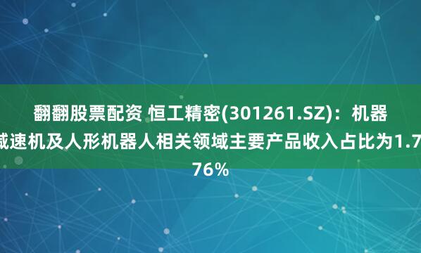 翻翻股票配资 恒工精密(301261.SZ)：机器人减速机及人形机器人相关领域主要产品收入占比为1.76%