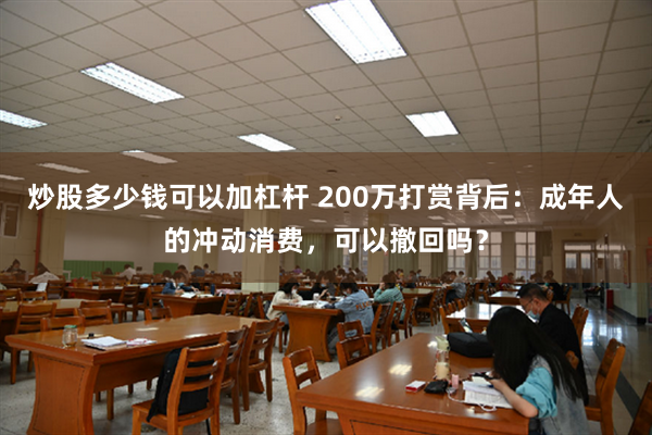 炒股多少钱可以加杠杆 200万打赏背后:成年人的冲动消费,可以撤回吗?