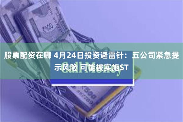 股票配资在哪 4月24日投资避雷针:五公司紧急提示风险 可能被实施ST