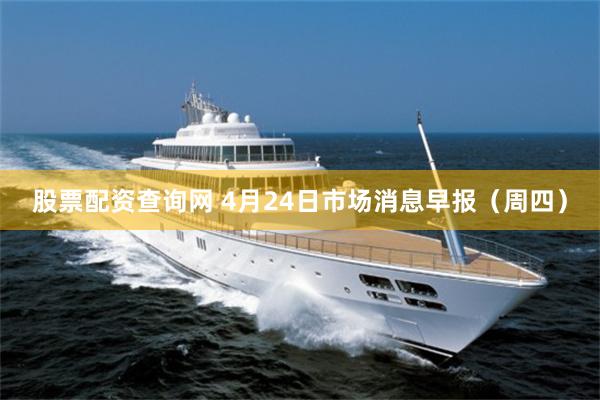 股票配资查询网 4月24日市场消息早报(周四)
