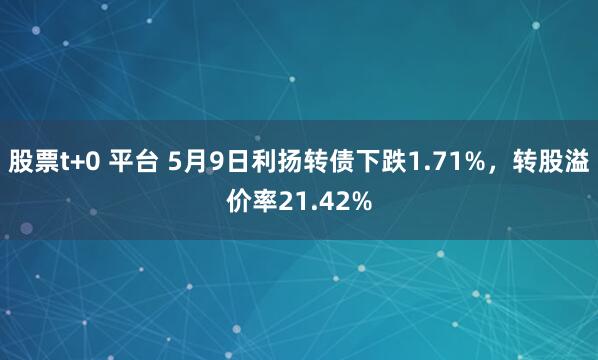 股票t+0 平台 5月9日利扬转债下跌1.71%，转股溢价率21.42%