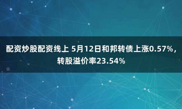 配资炒股配资线上 5月12日和邦转债上涨0.57%,转股溢价率23.54%