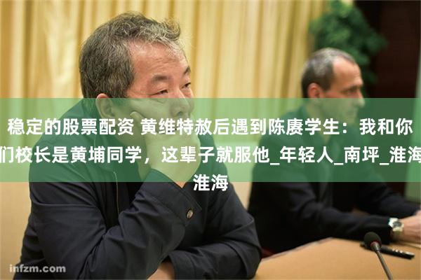 稳定的股票配资 黄维特赦后遇到陈赓学生：我和你们校长是黄埔同学，这辈子就服他_年轻人_南坪_淮海