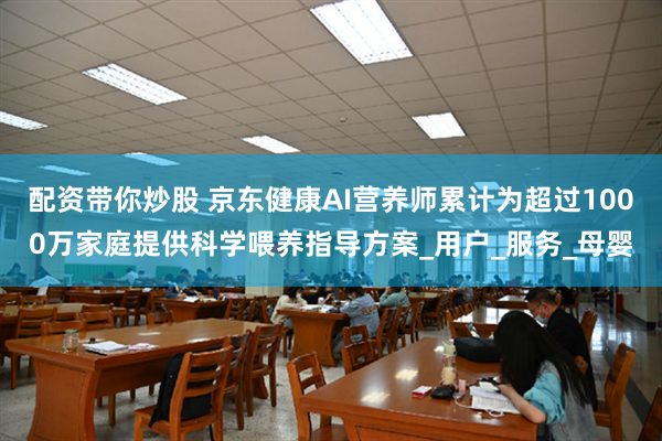 配资带你炒股 京东健康AI营养师累计为超过1000万家庭提供科学喂养指导方案_用户_服务_母婴