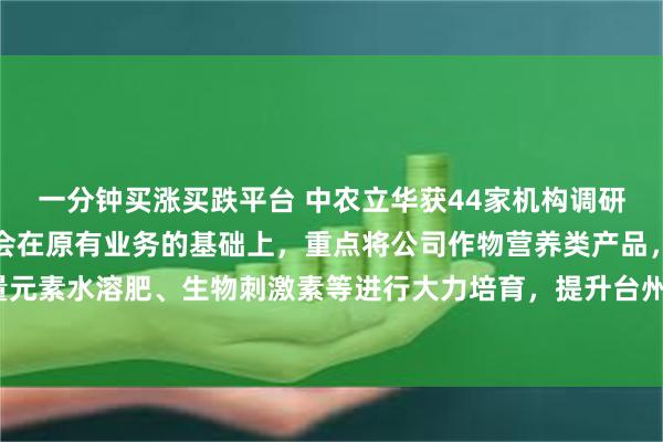 一分钟买涨买跌平台 中农立华获44家机构调研：公司收购台州农资，会在原有业务的基础上，重点将公司作物营养类产品，例如中微量元素水溶肥、生物刺激素等进行大力培育，提升台州农资全程方案的产品力（附调研问答）