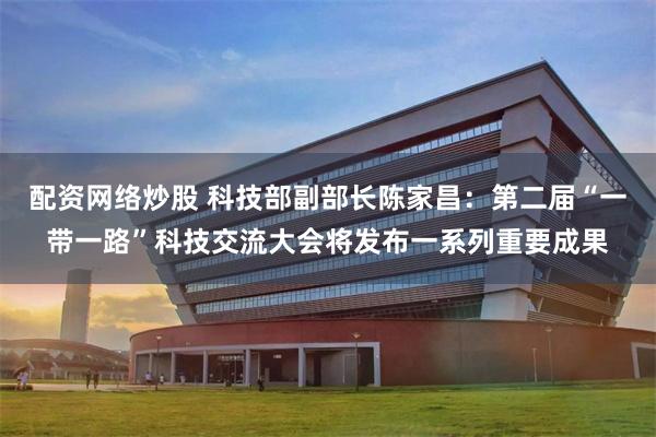 配资网络炒股 科技部副部长陈家昌：第二届“一带一路”科技交流大会将发布一系列重要成果