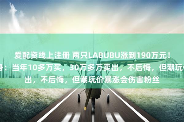 爱配资线上注册 两只LABUBU涨到190万元！5年前“旧主”现身：当年10多万买，30万多万卖出，不后悔，但潮玩价暴涨会伤害粉丝