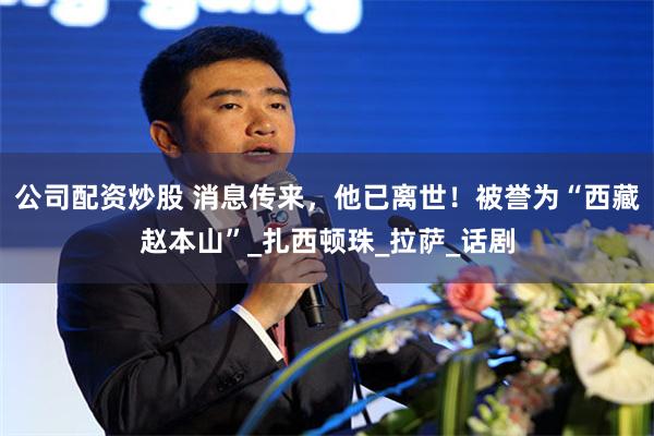 公司配资炒股 消息传来，他已离世！被誉为“西藏赵本山”_扎西顿珠_拉萨_话剧