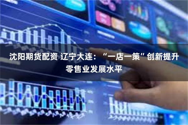 沈阳期货配资 辽宁大连：“一店一策”创新提升零售业发展水平