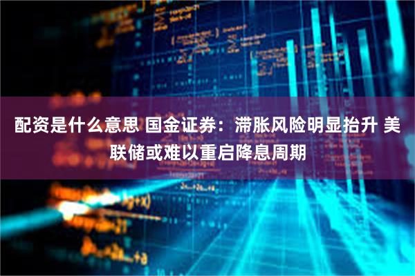 配资是什么意思 国金证券：滞胀风险明显抬升 美联储或难以重启降息周期