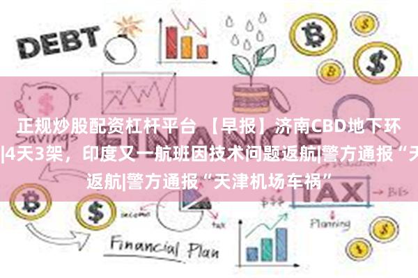 正规炒股配资杠杆平台 【早报】济南CBD地下环路即将试运行|4天3架，印度又一航班因技术问题返航|警方通报“天津机场车祸”