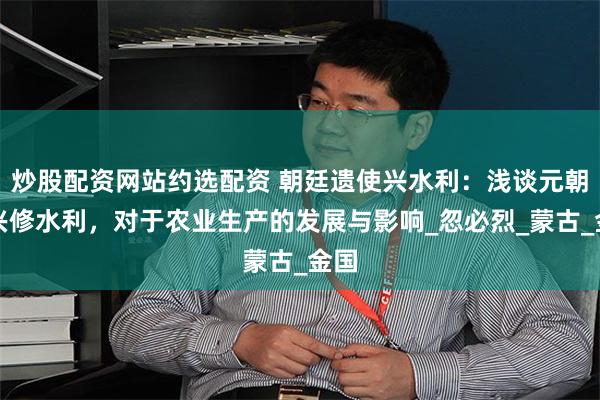 炒股配资网站约选配资 朝廷遗使兴水利：浅谈元朝廷兴修水利，对于农业生产的发展与影响_忽必烈_蒙古_金国