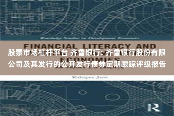股票市场杠杆平台 齐鲁银行: 齐鲁银行股份有限公司及其发行的公开发行债券定期跟踪评级报告