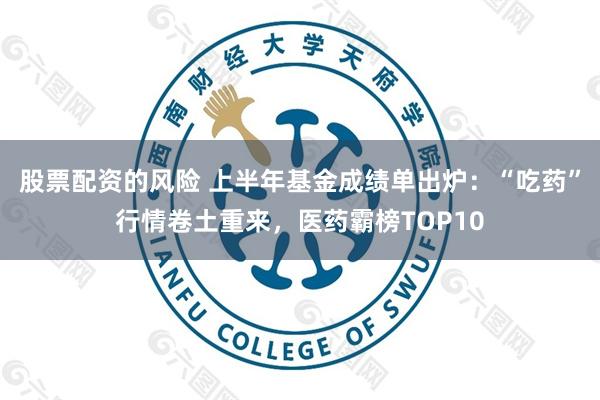 股票配资的风险 上半年基金成绩单出炉：“吃药”行情卷土重来，医药霸榜TOP10