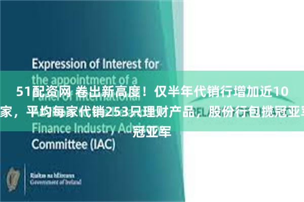 51配资网 卷出新高度！仅半年代销行增加近100家，平均每家代销253只理财产品，股份行包揽冠亚军
