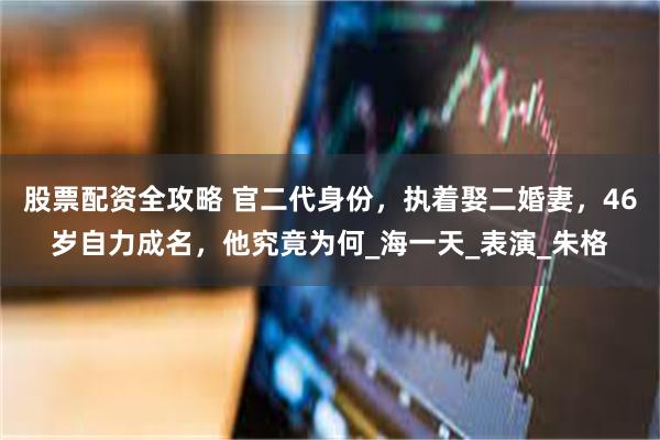 股票配资全攻略 官二代身份，执着娶二婚妻，46岁自力成名，他究竟为何_海一天_表演_朱格