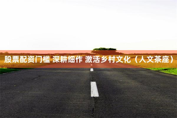 股票配资门槛 深耕细作 激活乡村文化（人文茶座）