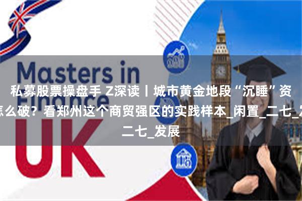私募股票操盘手 Z深读丨城市黄金地段“沉睡”资产怎么破？看郑州这个商贸强区的实践样本_闲置_二七_发展