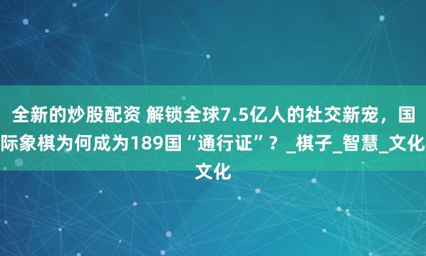全新的炒股配资 解锁全球7.5亿人的社交新宠，国际象棋为何成为189国“通行证”？_棋子_智慧_文化