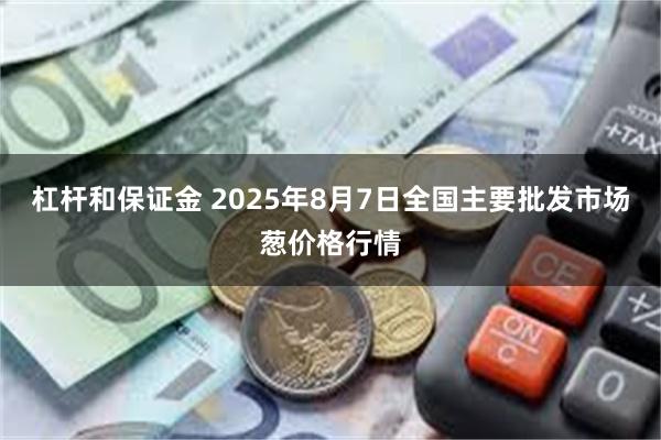 杠杆和保证金 2025年8月7日全国主要批发市场葱价格行情