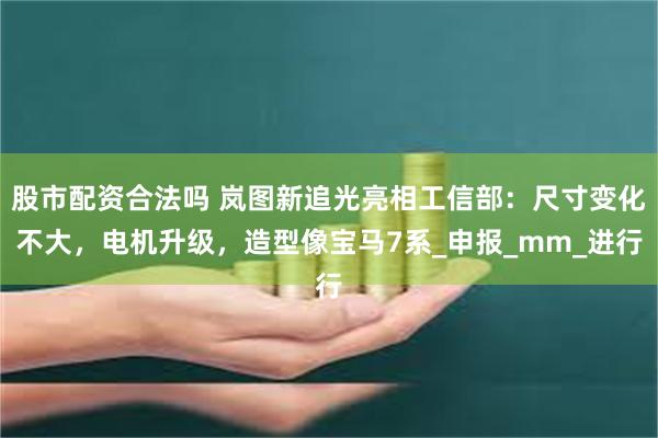 股市配资合法吗 岚图新追光亮相工信部：尺寸变化不大，电机升级，造型像宝马7系_申报_mm_进行
