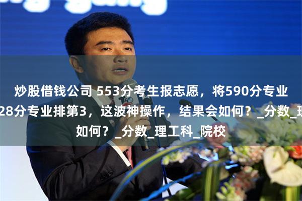 炒股借钱公司 553分考生报志愿，将590分专业排92，将528分专业排第3，这波神操作，结果会如何？_分数_理工科_院校