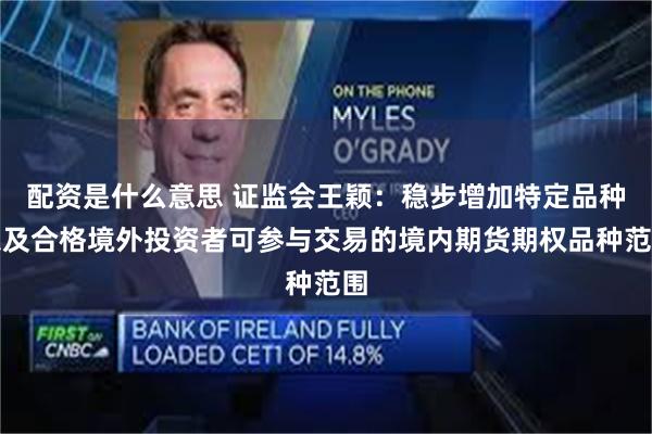 配资是什么意思 证监会王颖：稳步增加特定品种以及合格境外投资者可参与交易的境内期货期权品种范围