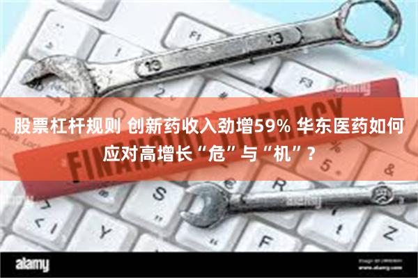 股票杠杆规则 创新药收入劲增59% 华东医药如何应对高增长“危”与“机”？