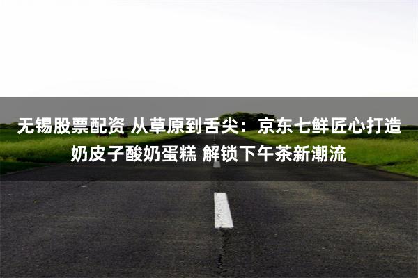 无锡股票配资 从草原到舌尖：京东七鲜匠心打造奶皮子酸奶蛋糕 解锁下午茶新潮流