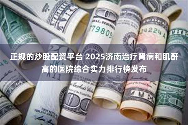 正规的炒股配资平台 2025济南治疗肾病和肌酐高的医院综合实力排行榜发布