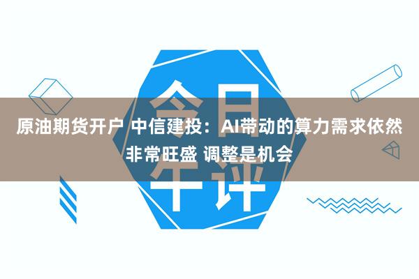 原油期货开户 中信建投：AI带动的算力需求依然非常旺盛 调整是机会