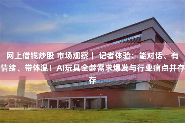 网上借钱炒股 市场观察｜ 记者体验：能对话、有情绪、带体温！AI玩具全龄需求爆发与行业痛点并存