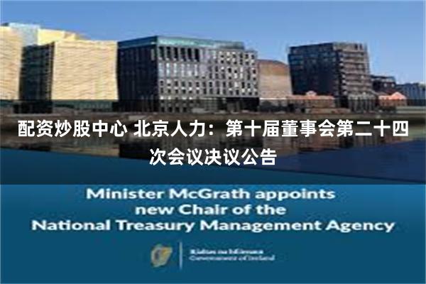 配资炒股中心 北京人力：第十届董事会第二十四次会议决议公告