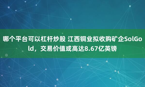 哪个平台可以杠杆炒股 江西铜业拟收购矿企SolGold，交易价值或高达8.67亿英镑